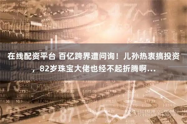 在线配资平台 百亿跨界遭问询！儿孙热衷搞投资，82岁珠宝大佬也经不起折腾啊…