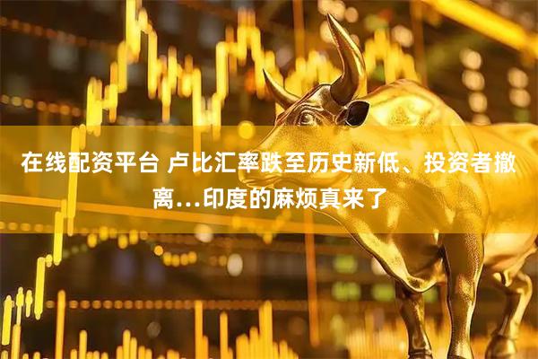 在线配资平台 卢比汇率跌至历史新低、投资者撤离…印度的麻烦真来了