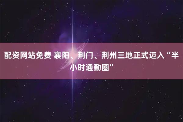 配资网站免费 襄阳、荆门、荆州三地正式迈入“半小时通勤圈”