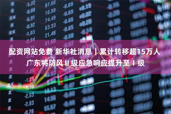 配资网站免费 新华社消息｜累计转移超15万人 广东将防风Ⅱ级应急响应提升至Ⅰ级