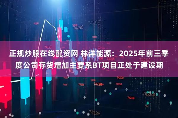 正规炒股在线配资网 林洋能源：2025年前三季度公司存货增加主要系BT项目正处于建设期