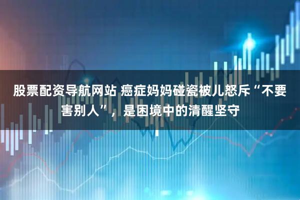 股票配资导航网站 癌症妈妈碰瓷被儿怒斥“不要害别人”，是困境中的清醒坚守