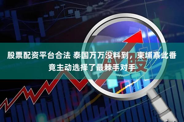 股票配资平台合法 泰国万万没料到，柬埔寨此番竟主动选择了最棘手对手