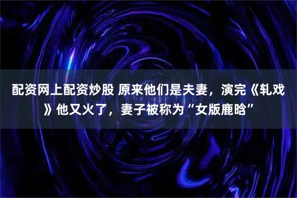 配资网上配资炒股 原来他们是夫妻，演完《轧戏》他又火了，妻子被称为“女版鹿晗”