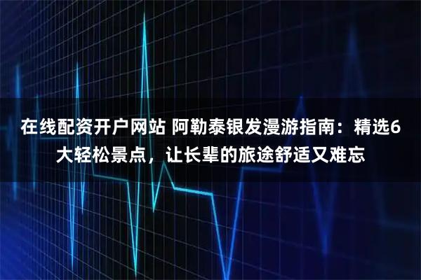 在线配资开户网站 阿勒泰银发漫游指南：精选6大轻松景点，让长辈的旅途舒适又难忘