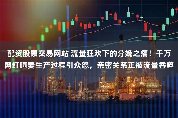 配资股票交易网站 流量狂欢下的分娩之痛！千万网红晒妻生产过程引众怒，亲密关系正被流量吞噬