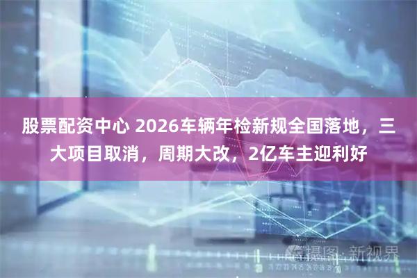 股票配资中心 2026车辆年检新规全国落地，三大项目取消，周期大改，2亿车主迎利好