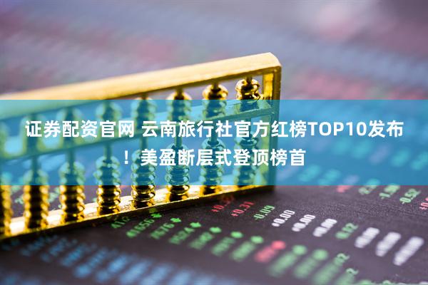 证券配资官网 云南旅行社官方红榜TOP10发布！美盈断层式登顶榜首