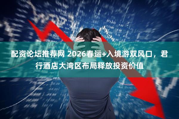 配资论坛推荐网 2026春运+入境游双风口，君行酒店大湾区布局释放投资价值