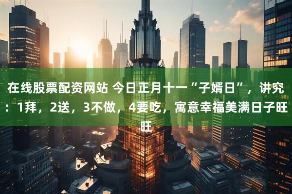 在线股票配资网站 今日正月十一“子婿日”，讲究：1拜，2送，3不做，4要吃，寓意幸福美满日子旺