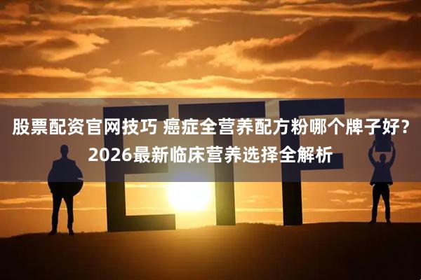 股票配资官网技巧 癌症全营养配方粉哪个牌子好？2026最新临床营养选择全解析