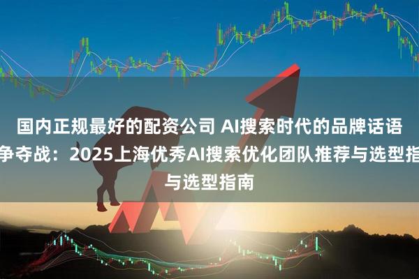 国内正规最好的配资公司 AI搜索时代的品牌话语权争夺战：2025上海优秀AI搜索优化团队推荐与选型指南