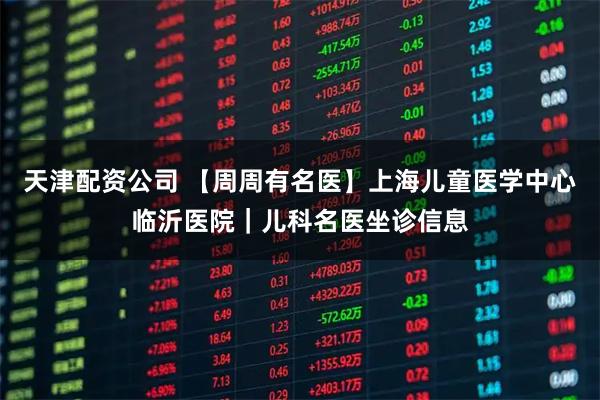 天津配资公司 【周周有名医】上海儿童医学中心临沂医院｜儿科名医坐诊信息