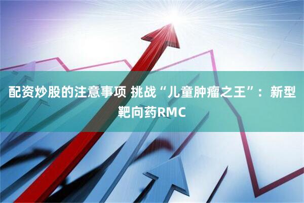 配资炒股的注意事项 挑战“儿童肿瘤之王”：新型靶向药RMC