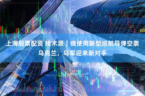 上海股票配资 技术派｜俄使用新型巡航导弹空袭乌克兰，乌军迎来新对手