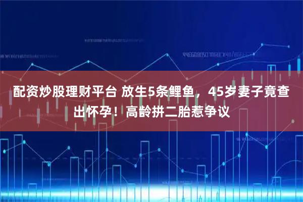 配资炒股理财平台 放生5条鲤鱼，45岁妻子竟查出怀孕！高龄拼二胎惹争议