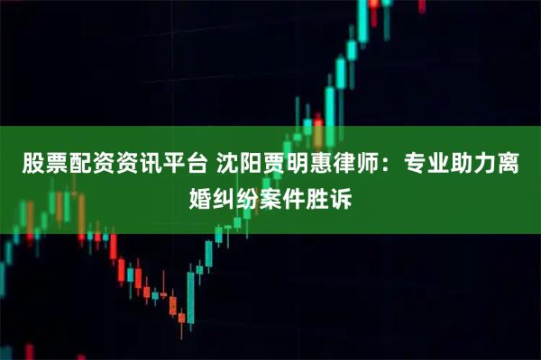 股票配资资讯平台 沈阳贾明惠律师：专业助力离婚纠纷案件胜诉