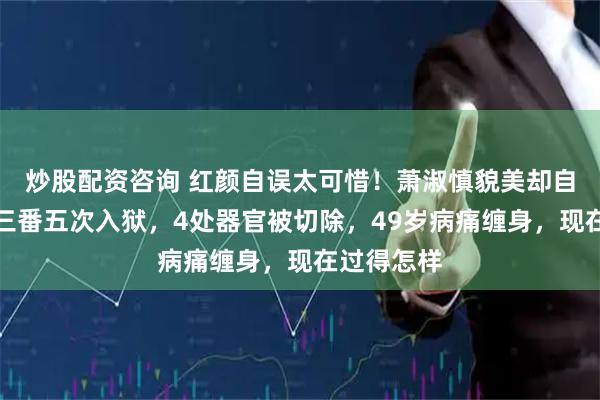 炒股配资咨询 红颜自误太可惜！萧淑慎貌美却自甘堕落，三番五次入狱，4处器官被切除，49岁病痛缠身，现在过得怎样