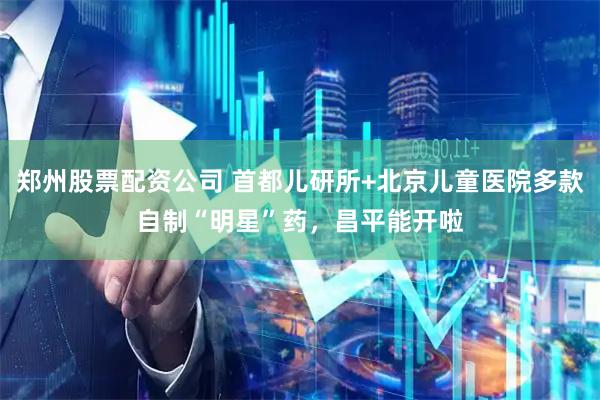 郑州股票配资公司 首都儿研所+北京儿童医院多款自制“明星”药，昌平能开啦